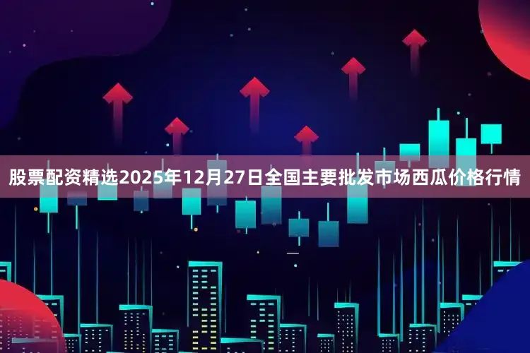 股票配资精选2025年12月27日全国主要批发市场西瓜价格行情